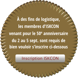 Inscription ISKCON � des fins de logistique, les membres d�ISKCON   venant pour le 50e annniversaire du 2 au 5 sept. sont requis de bien vouloir s�inscrire ci-dessous   Inscription ISKCON