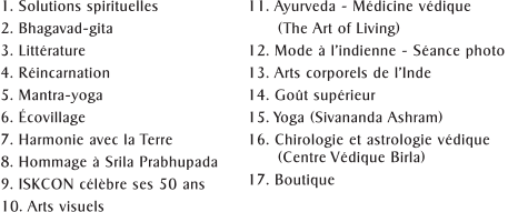 1. Solutions spirituelles 2. Bhagavad-gita  3. Litt�rature 4. R�incarnation 5. Mantra-yoga 6. �covillage 7. Harmonie avec la Terre 8. Hommage � Srila Prabhupada 9. ISKCON c�l�bre ses 50 ans 10. Arts visuels 11. Ayurveda - M�dicine v�dique       (The Art of Living) 12. Mode � l�indienne - S�ance photo 13. Arts corporels de l�Inde 14. Go�t sup�rieur  15. Yoga (Sivananda Ashram) 16. Chirologie et astrologie v�dique          (Centre V�dique Birla) 17. Boutique